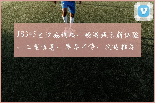 JS345金沙城线路，畅游娱乐新体验，三重惊喜，尊享不停，攻略推荐，必看攻略